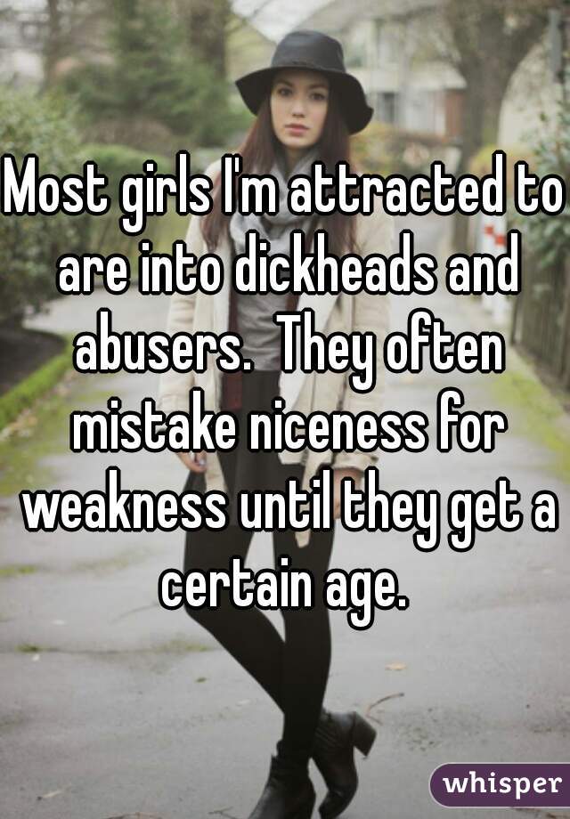 Most girls I'm attracted to are into dickheads and abusers.  They often mistake niceness for weakness until they get a certain age. 