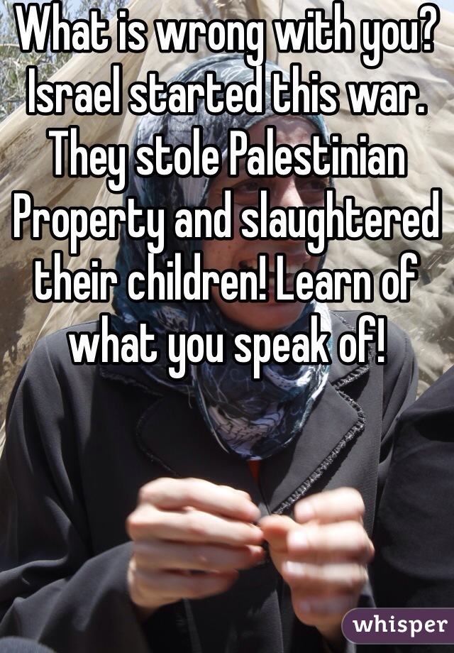 What is wrong with you? Israel started this war. They stole Palestinian Property and slaughtered their children! Learn of what you speak of!