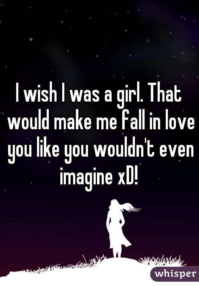 I wish I was a girl. That would make me fall in love you like you wouldn't even imagine xD! 