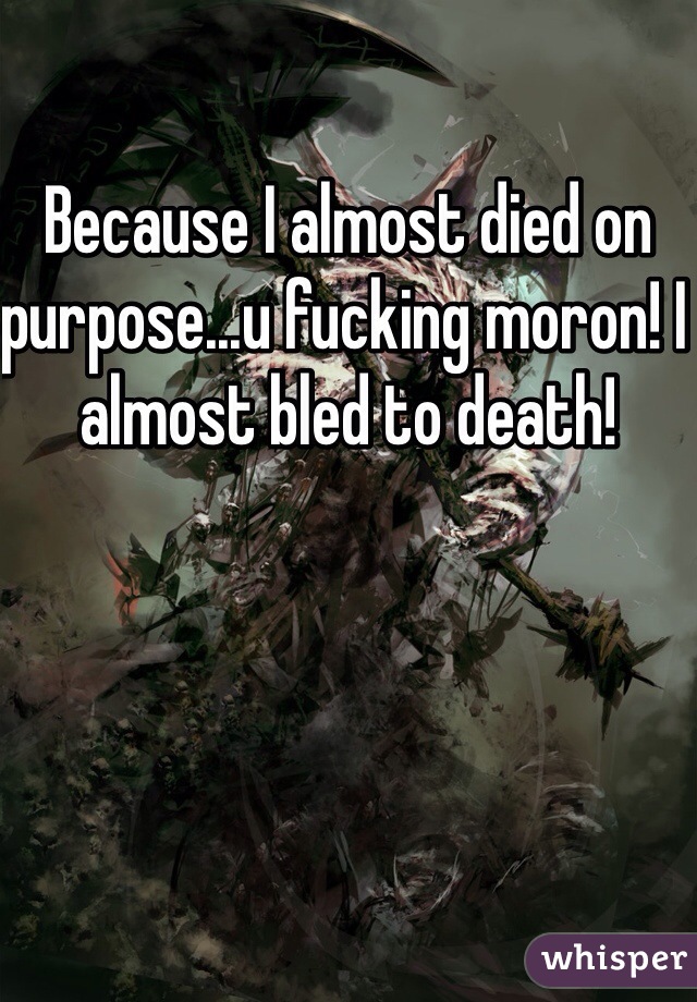 Because I almost died on purpose...u fucking moron! I almost bled to death!