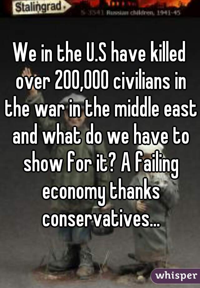 We in the U.S have killed over 200,000 civilians in the war in the middle east and what do we have to show for it? A failing economy thanks conservatives...