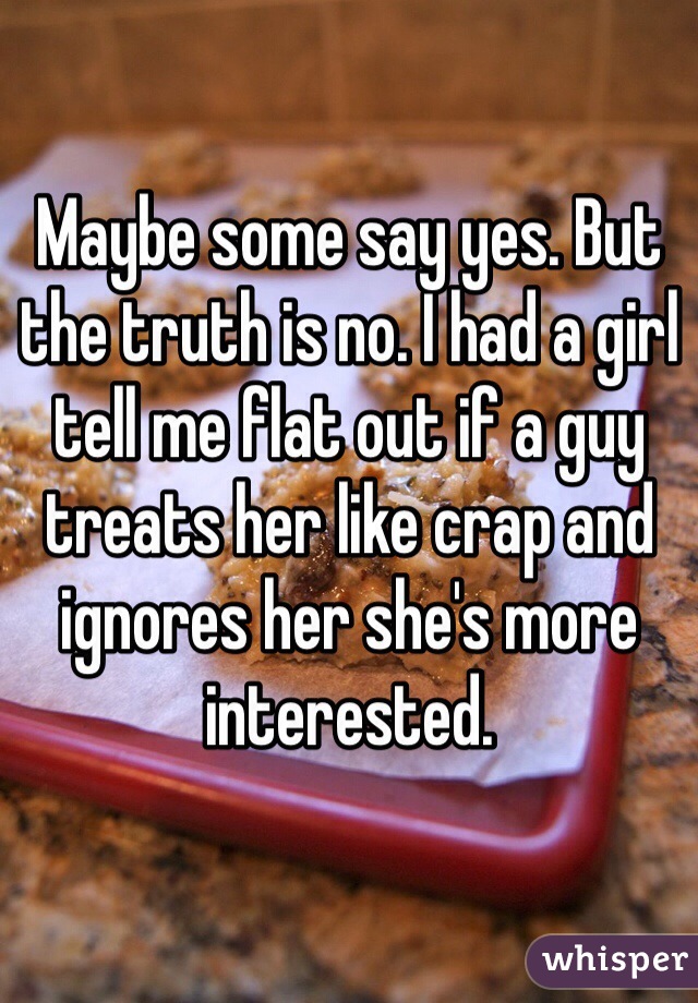 Maybe some say yes. But the truth is no. I had a girl tell me flat out if a guy treats her like crap and ignores her she's more interested. 