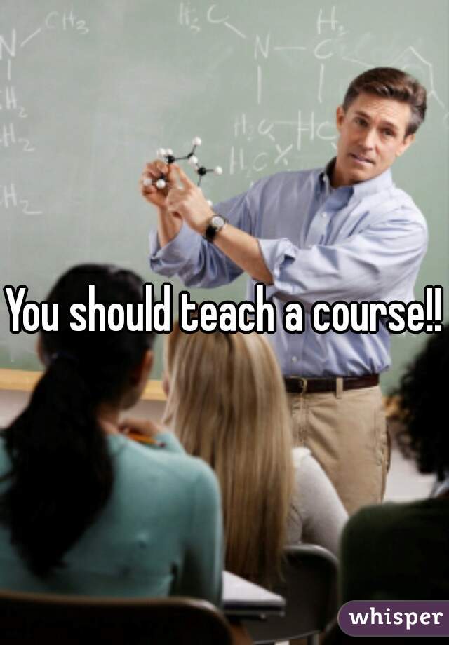 You should teach a course!!