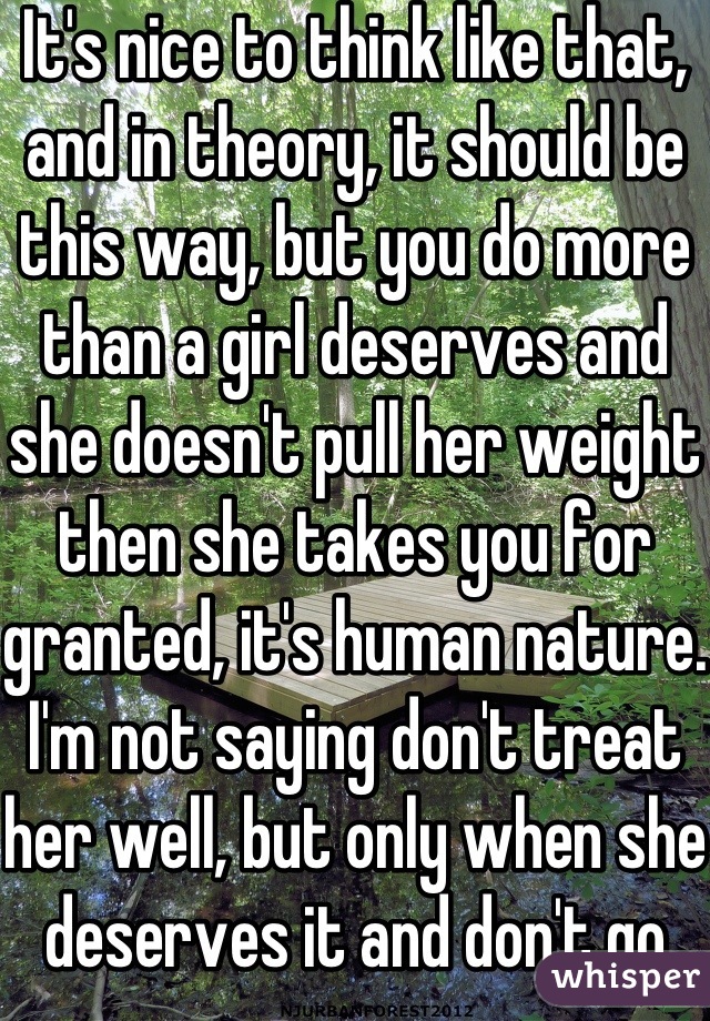 It's nice to think like that, and in theory, it should be this way, but you do more than a girl deserves and she doesn't pull her weight then she takes you for granted, it's human nature. I'm not saying don't treat her well, but only when she deserves it and don't go overboard with the soppiness, woman are attracted to strong men.