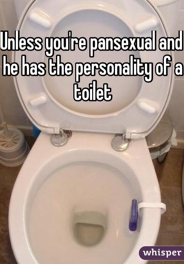 Unless you're pansexual and he has the personality of a toilet