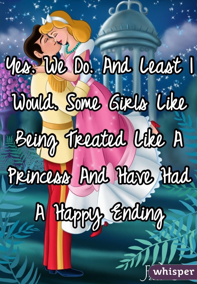 Yes. We Do. And Least I Would. Some Girls Like Being Treated Like A Princess And Have Had A Happy Ending