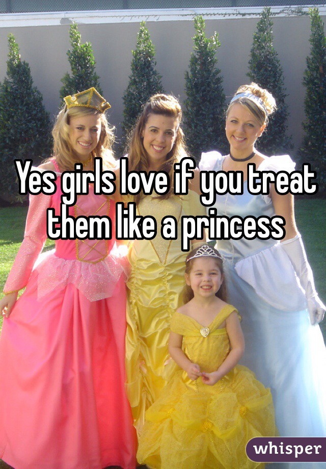 Yes girls love if you treat them like a princess 