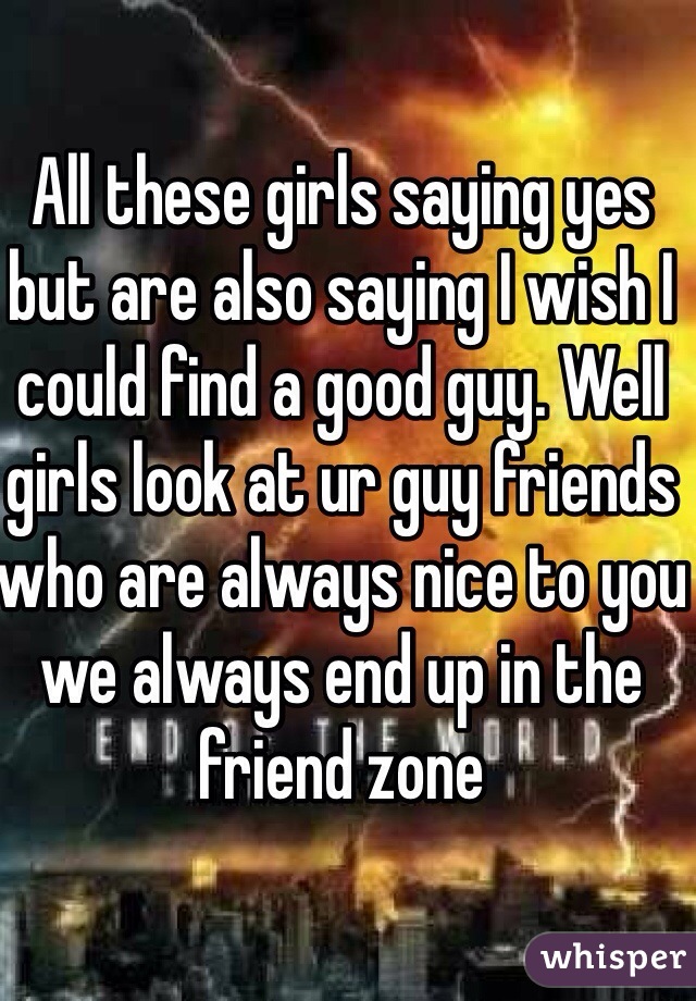 All these girls saying yes but are also saying I wish I could find a good guy. Well girls look at ur guy friends who are always nice to you we always end up in the friend zone 