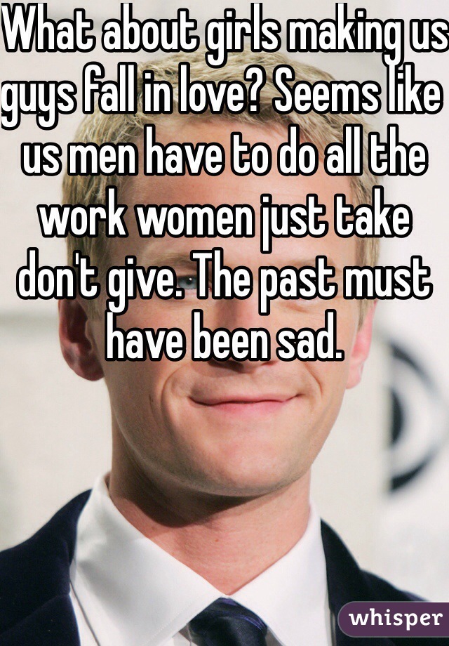 What about girls making us guys fall in love? Seems like us men have to do all the work women just take don't give. The past must have been sad. 