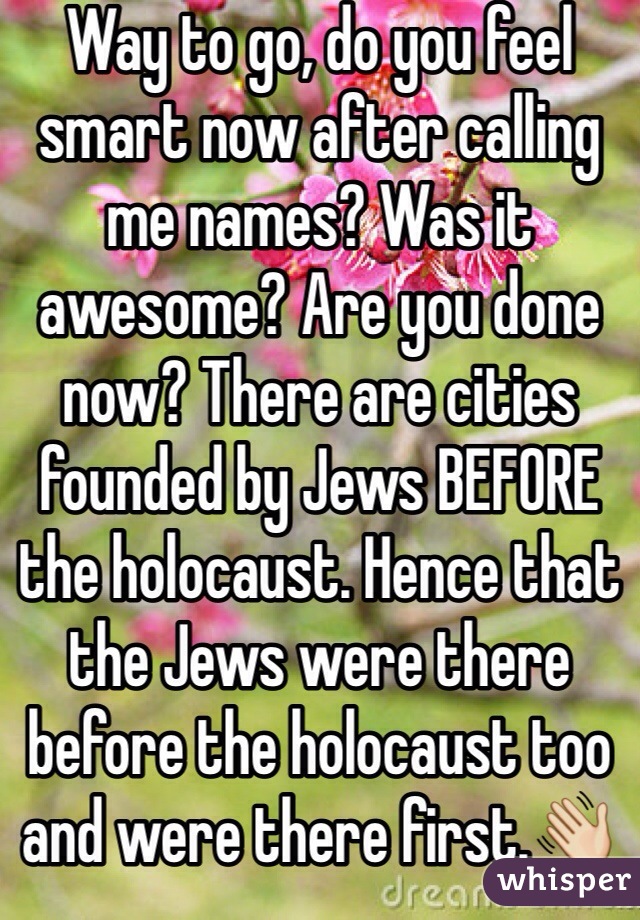 Way to go, do you feel smart now after calling me names? Was it awesome? Are you done now? There are cities founded by Jews BEFORE the holocaust. Hence that the Jews were there before the holocaust too and were there first.👋