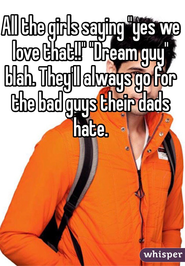 All the girls saying "yes we love that!!" "Dream guy" blah. They'll always go for the bad guys their dads hate. 