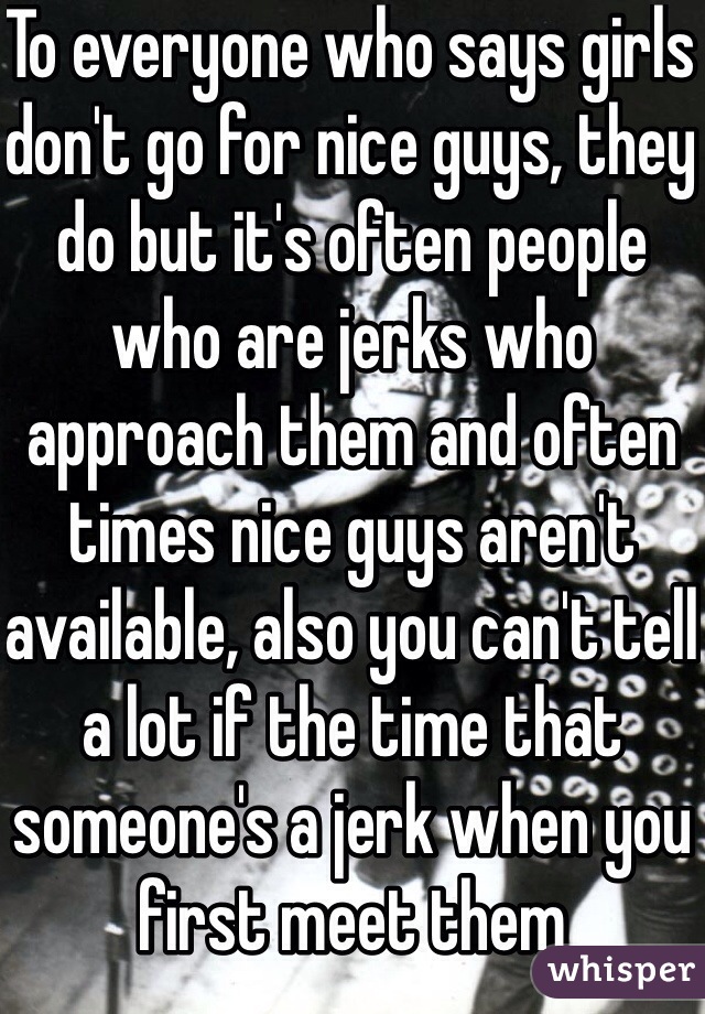 To everyone who says girls don't go for nice guys, they do but it's often people who are jerks who approach them and often times nice guys aren't available, also you can't tell a lot if the time that someone's a jerk when you first meet them 