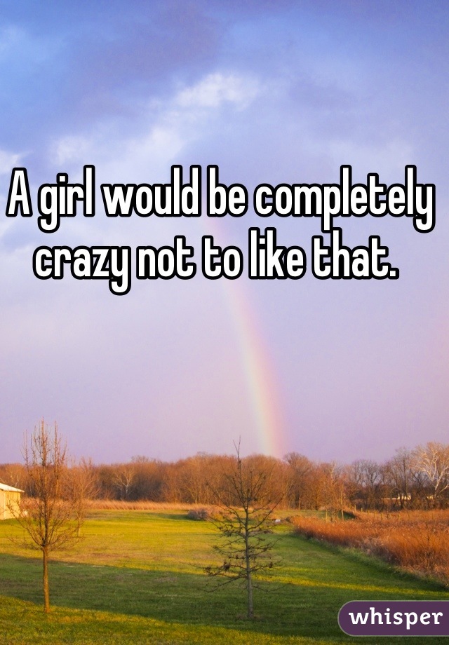 A girl would be completely crazy not to like that. 