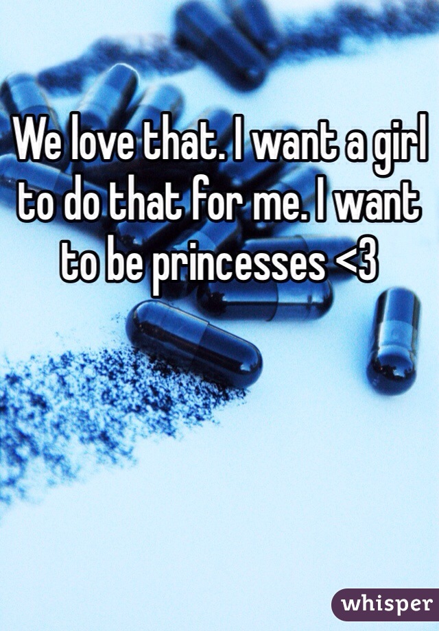 We love that. I want a girl to do that for me. I want to be princesses <3