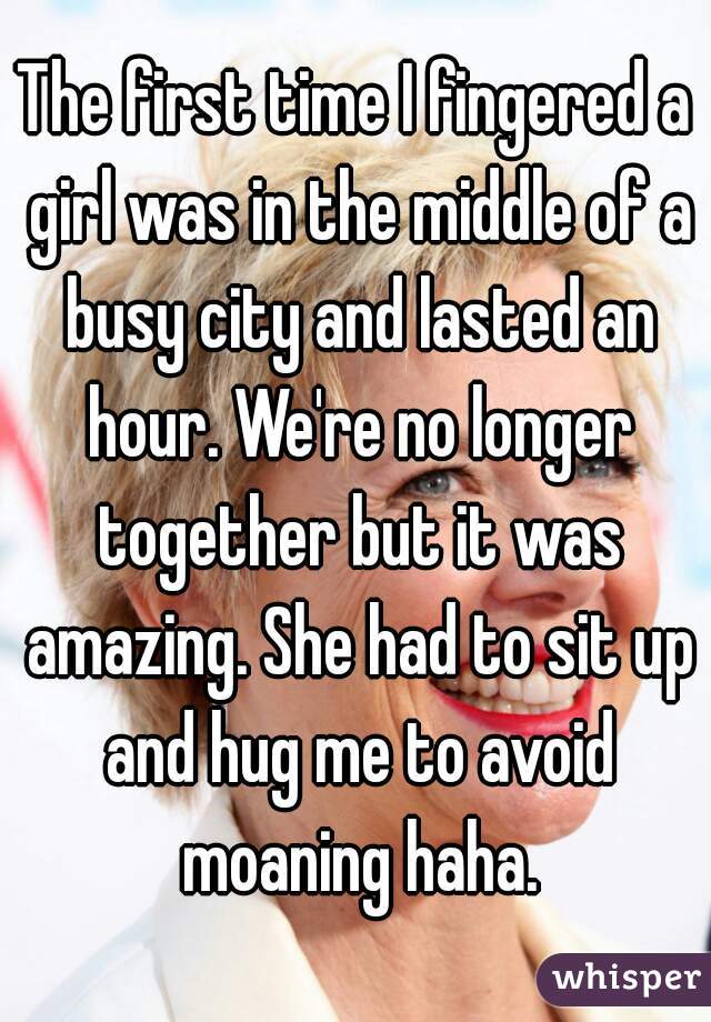 The first time I fingered a girl was in the middle of a busy city and lasted an hour. We're no longer together but it was amazing. She had to sit up and hug me to avoid moaning haha.