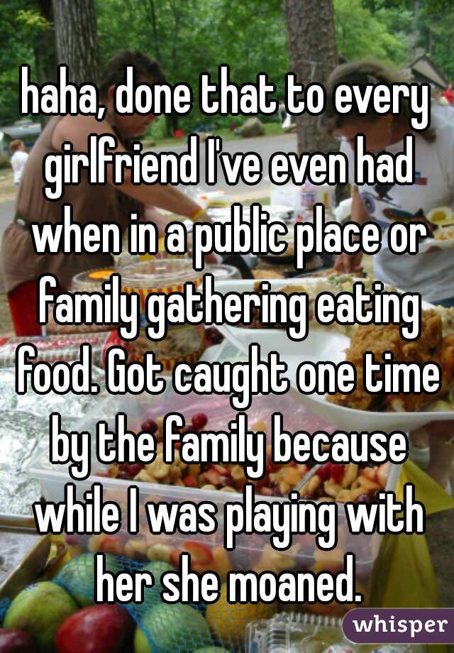 haha, done that to every girlfriend I've even had when in a public place or family gathering eating food. Got caught one time by the family because while I was playing with her she moaned.