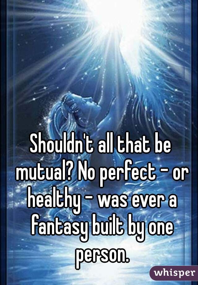 Shouldn't all that be mutual? No perfect - or healthy - was ever a fantasy built by one person.