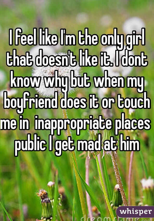 I feel like I'm the only girl that doesn't like it. I dont know why but when my boyfriend does it or touch me in  inappropriate places  public I get mad at him