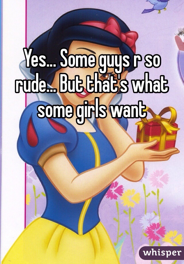 Yes... Some guys r so rude... But that's what some girls want