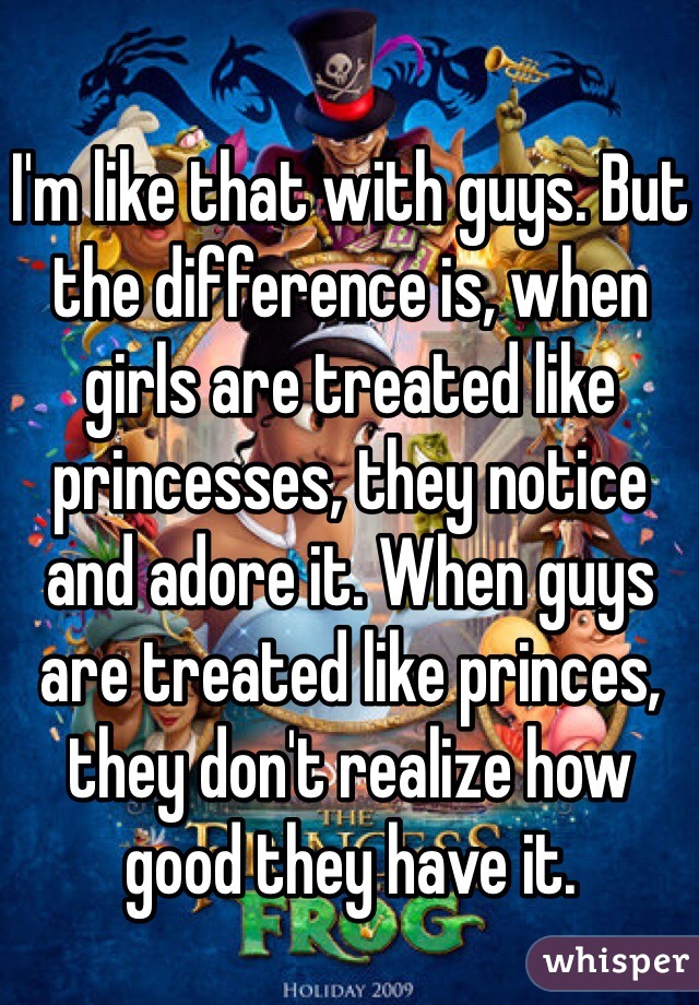 I'm like that with guys. But the difference is, when girls are treated like princesses, they notice and adore it. When guys are treated like princes, they don't realize how good they have it.