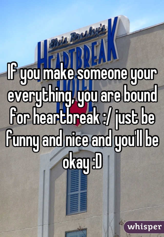 If you make someone your everything, you are bound for heartbreak :/ just be funny and nice and you'll be okay :D