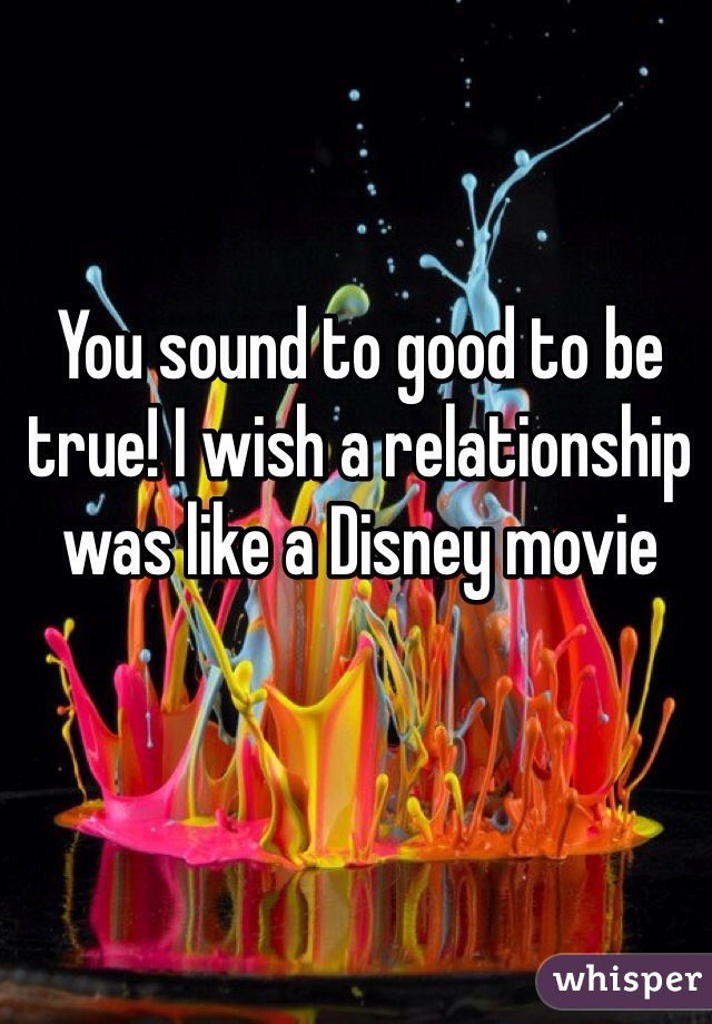 You sound to good to be true! I wish a relationship was like a Disney movie