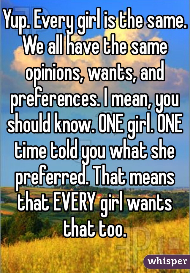 Yup. Every girl is the same. We all have the same opinions, wants, and preferences. I mean, you should know. ONE girl. ONE time told you what she preferred. That means that EVERY girl wants that too. 