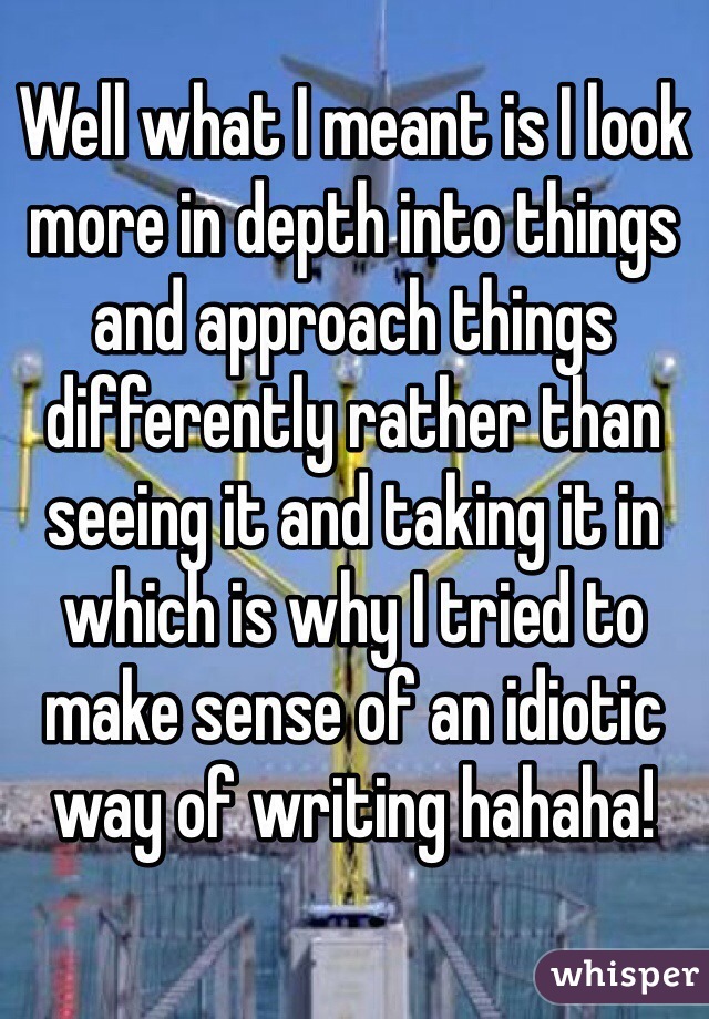 Well what I meant is I look more in depth into things and approach things differently rather than seeing it and taking it in which is why I tried to make sense of an idiotic way of writing hahaha!