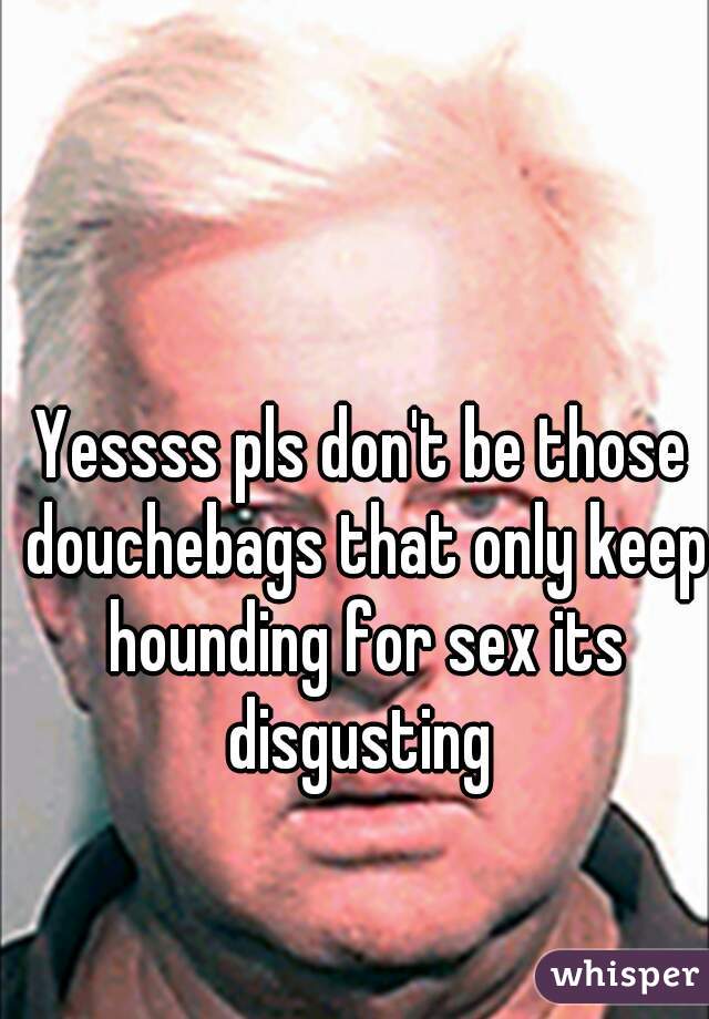 Yessss pls don't be those douchebags that only keep hounding for sex its disgusting 