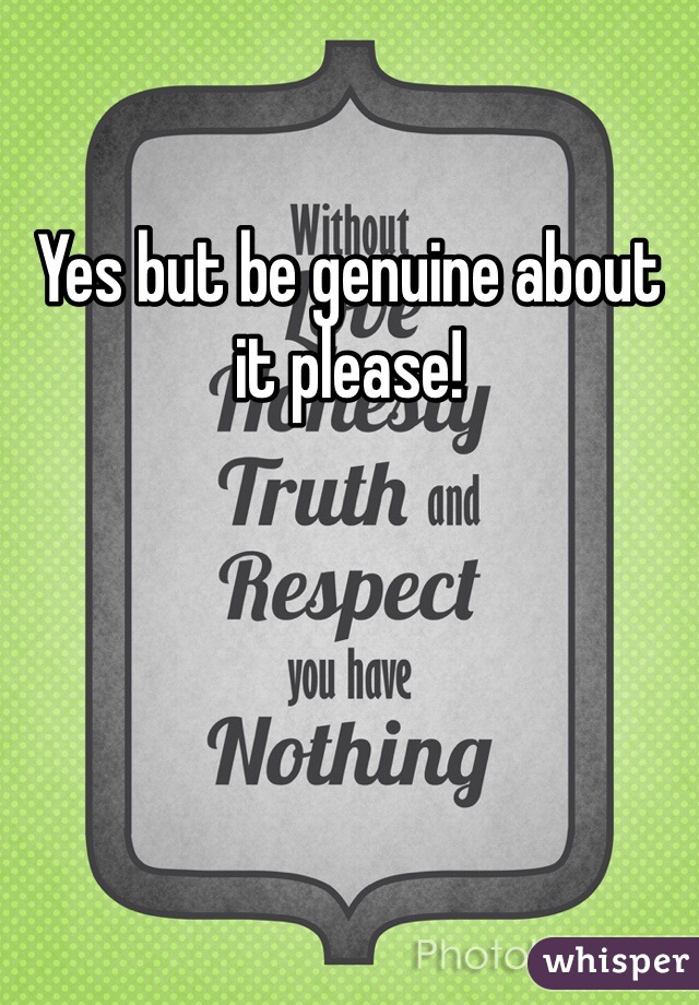 Yes but be genuine about it please!