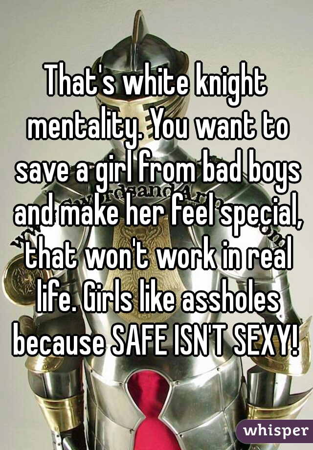 That's white knight mentality. You want to save a girl from bad boys and make her feel special, that won't work in real life. Girls like assholes because SAFE ISN'T SEXY! 