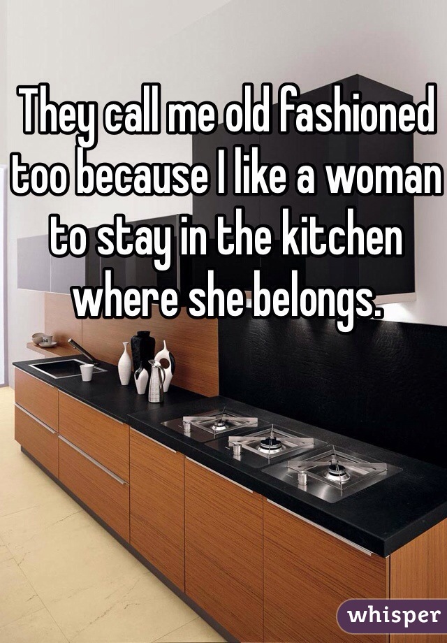 They call me old fashioned too because I like a woman to stay in the kitchen where she belongs.