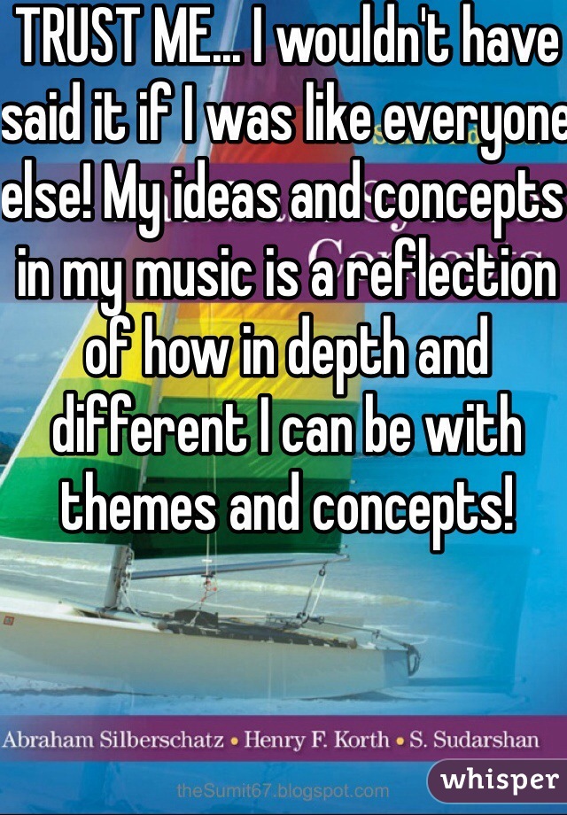 TRUST ME... I wouldn't have said it if I was like everyone else! My ideas and concepts in my music is a reflection of how in depth and different I can be with themes and concepts! 