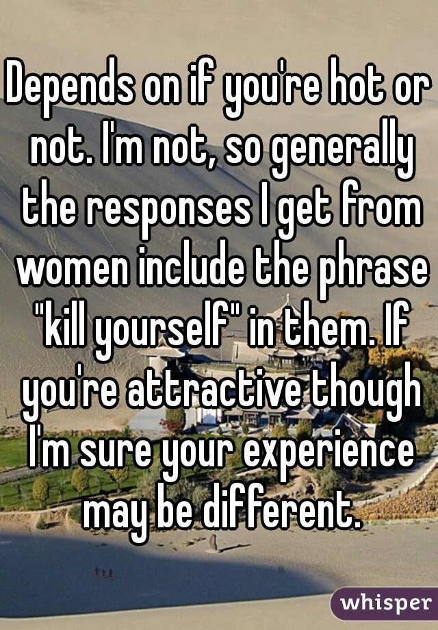 Depends on if you're hot or not. I'm not, so generally the responses I get from women include the phrase "kill yourself" in them. If you're attractive though I'm sure your experience may be different.