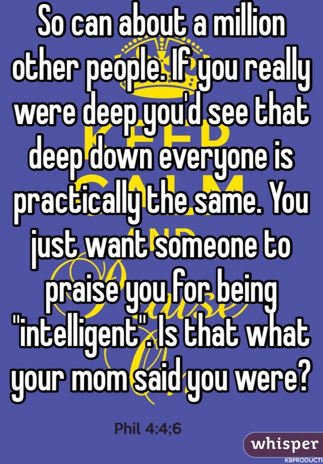 So can about a million other people. If you really were deep you'd see that deep down everyone is practically the same. You just want someone to praise you for being "intelligent". Is that what your mom said you were? 