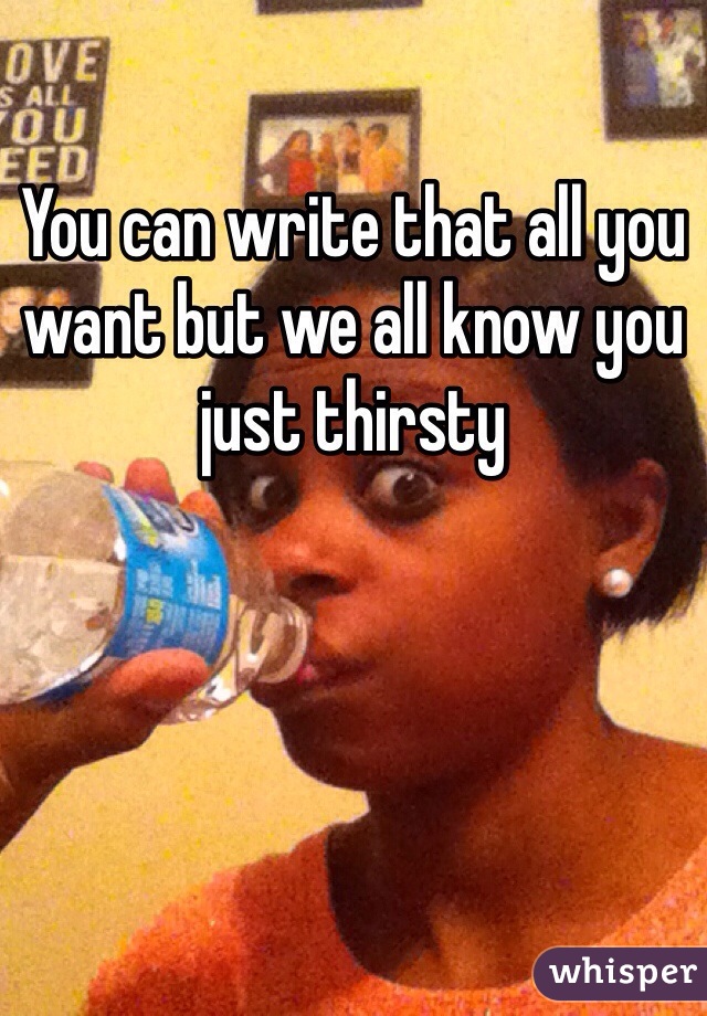 You can write that all you want but we all know you just thirsty