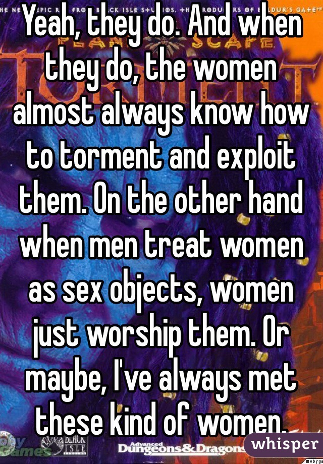 Yeah, they do. And when they do, the women almost always know how to torment and exploit them. On the other hand when men treat women as sex objects, women just worship them. Or maybe, I've always met these kind of women.