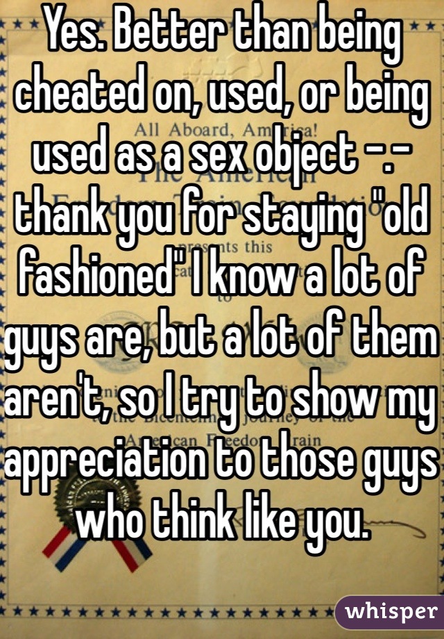 Yes. Better than being cheated on, used, or being used as a sex object -.- thank you for staying "old fashioned" I know a lot of guys are, but a lot of them aren't, so I try to show my appreciation to those guys who think like you. 