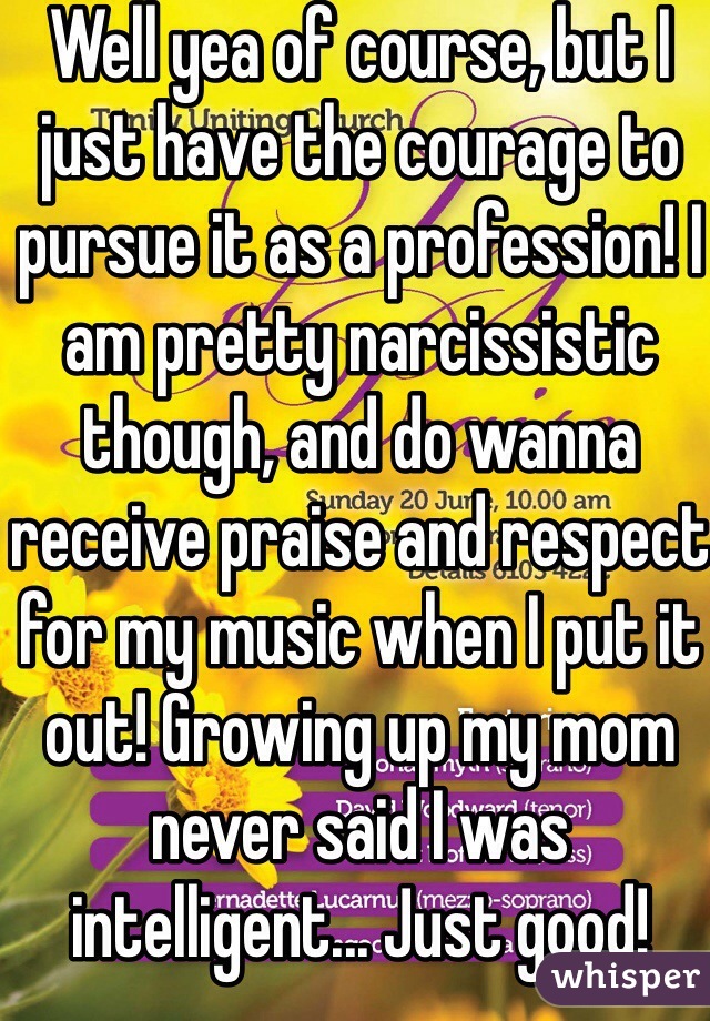 Well yea of course, but I just have the courage to pursue it as a profession! I am pretty narcissistic though, and do wanna receive praise and respect for my music when I put it out! Growing up my mom never said I was intelligent... Just good!  