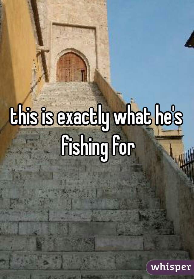 this is exactly what he's fishing for