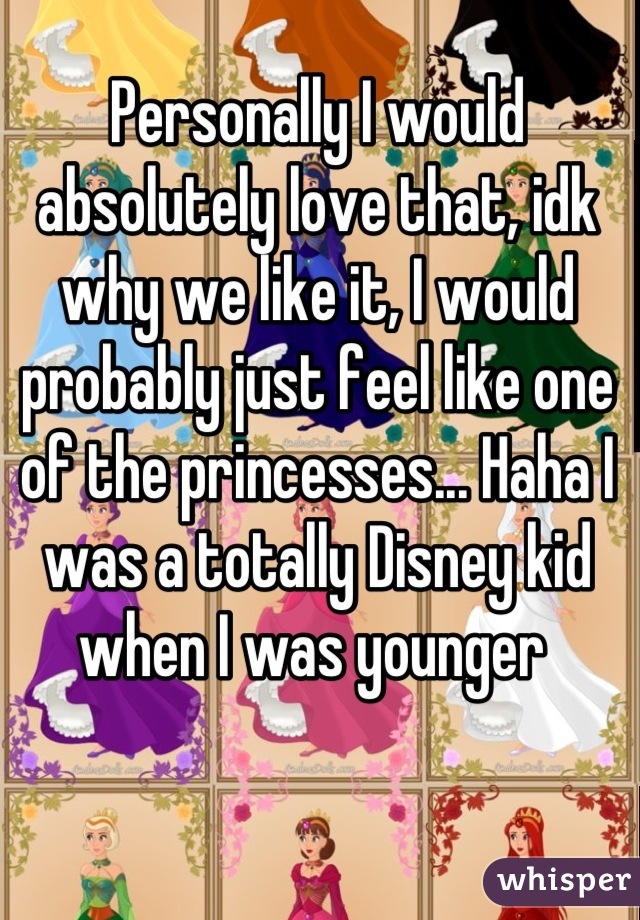 Personally I would absolutely love that, idk why we like it, I would probably just feel like one of the princesses... Haha I was a totally Disney kid when I was younger 