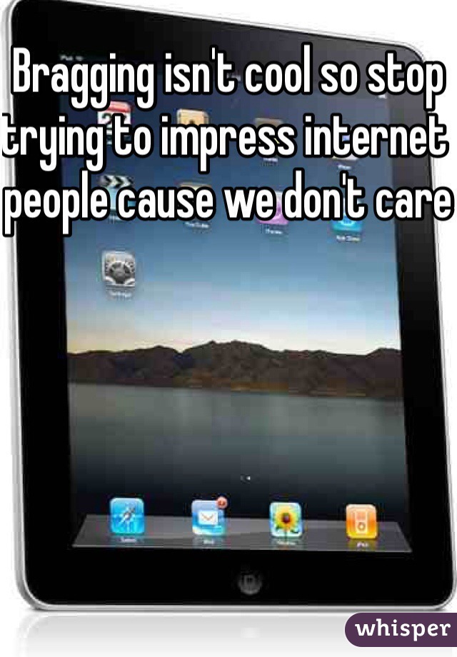 Bragging isn't cool so stop trying to impress internet people cause we don't care