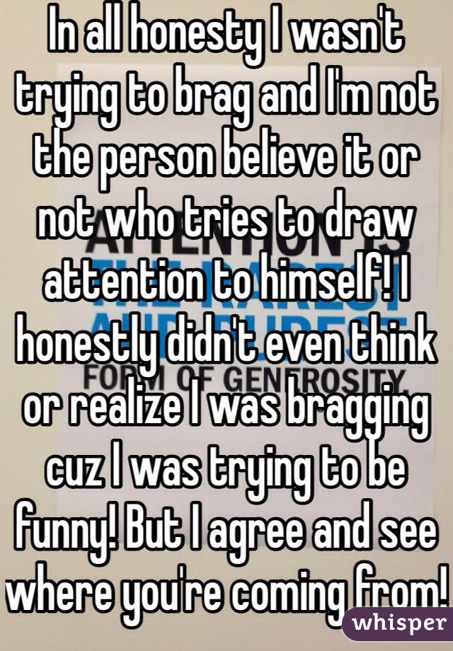 In all honesty I wasn't trying to brag and I'm not the person believe it or not who tries to draw attention to himself! I honestly didn't even think or realize I was bragging cuz I was trying to be funny! But I agree and see where you're coming from! 