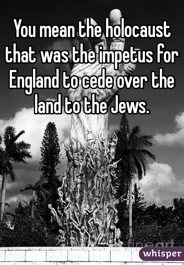 You mean the holocaust that was the impetus for England to cede over the land to the Jews. 