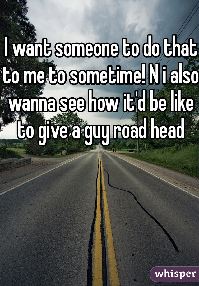 I want someone to do that to me to sometime! N i also wanna see how it'd be like to give a guy road head 