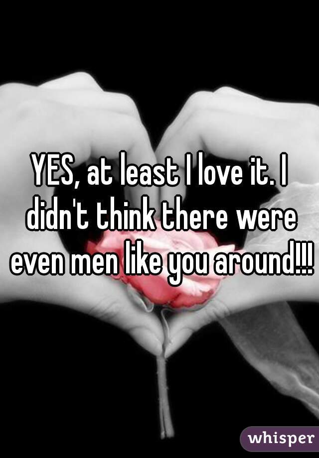 YES, at least I love it. I didn't think there were even men like you around!!!