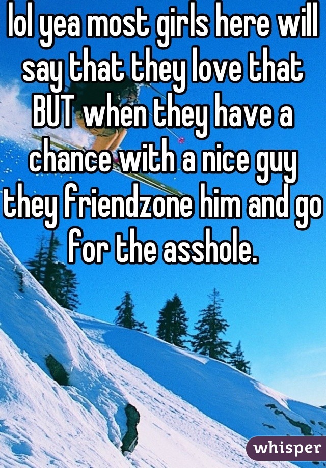 lol yea most girls here will say that they love that BUT when they have a chance with a nice guy they friendzone him and go for the asshole.