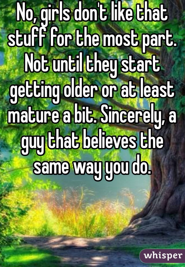 No, girls don't like that stuff for the most part. Not until they start getting older or at least mature a bit. Sincerely, a guy that believes the same way you do.