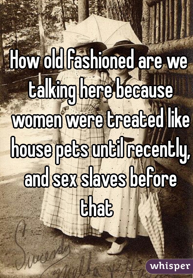 How old fashioned are we talking here because women were treated like house pets until recently, and sex slaves before that  