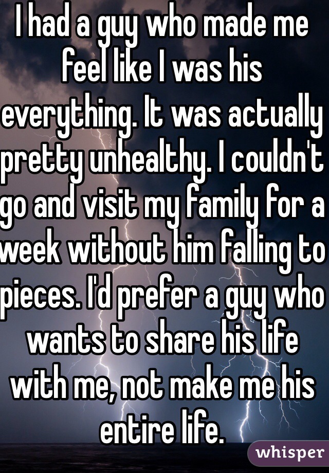 I had a guy who made me feel like I was his everything. It was actually pretty unhealthy. I couldn't go and visit my family for a week without him falling to pieces. I'd prefer a guy who wants to share his life with me, not make me his entire life. 